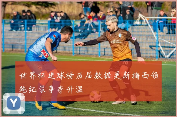 世界杯进球榜历届数据更新梅西领跑纪录争夺升温