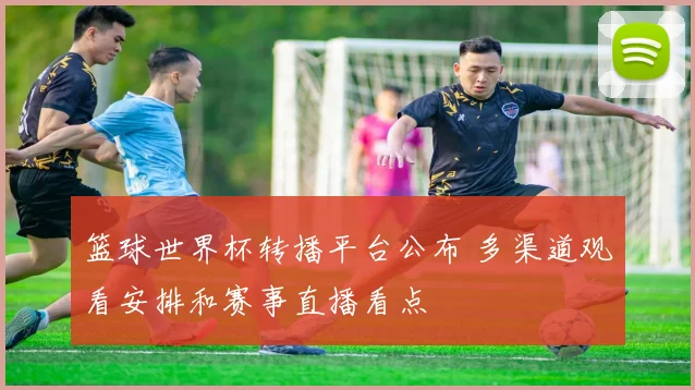 篮球世界杯转播平台公布 多渠道观看安排和赛事直播看点