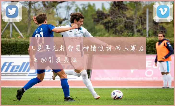 C罗再见朴智星神情惊讶 两人赛后互动引发关注