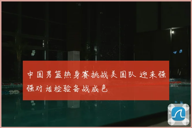 中国男篮热身赛挑战美国队 迎来强强对话检验备战成色