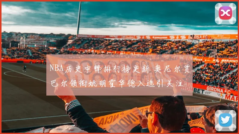 NBA历史中锋排行榜更新 奥尼尔贾巴尔领衔姚明霍华德入选引关注