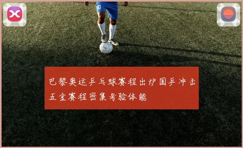 巴黎奥运乒乓球赛程出炉国乒冲击五金赛程密集考验体能