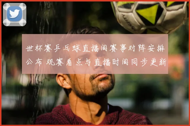 世杯赛乒乓球直播间赛事对阵安排公布 观赛看点与直播时间同步更新
