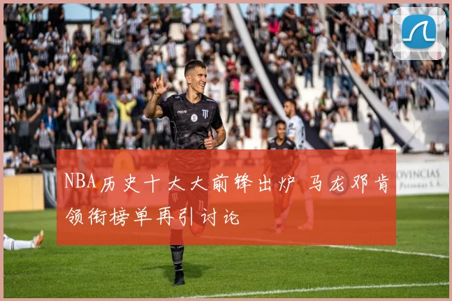 NBA历史十大大前锋出炉 马龙邓肯领衔榜单再引讨论