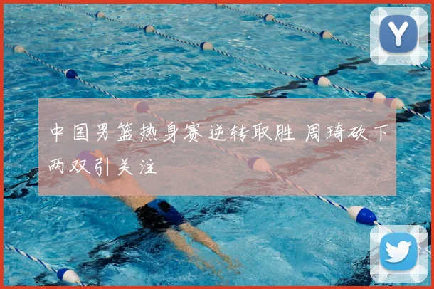中国男篮热身赛逆转取胜 周琦砍下两双引关注