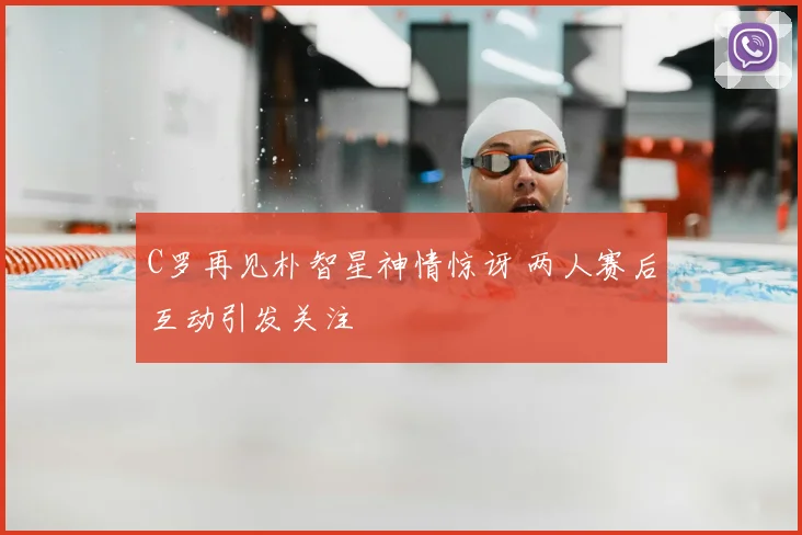 C罗再见朴智星神情惊讶 两人赛后互动引发关注
