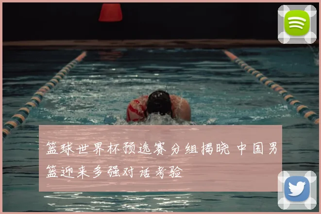篮球世界杯预选赛分组揭晓 中国男篮迎来多强对话考验
