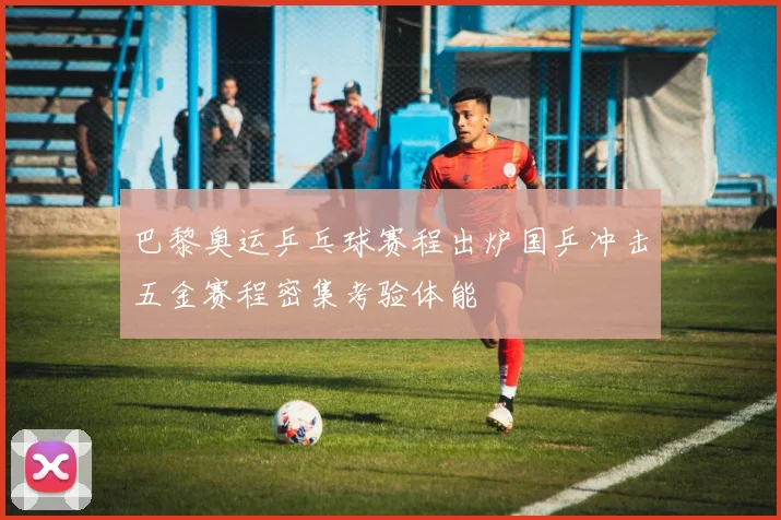 巴黎奥运乒乓球赛程出炉国乒冲击五金赛程密集考验体能
