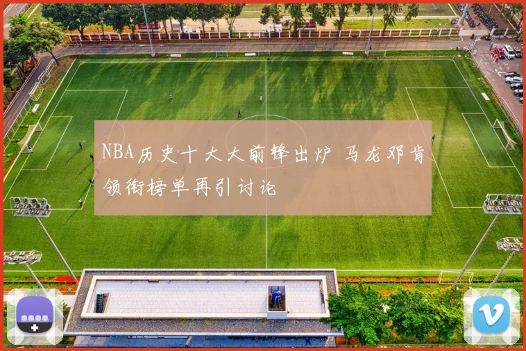 NBA历史十大大前锋出炉 马龙邓肯领衔榜单再引讨论