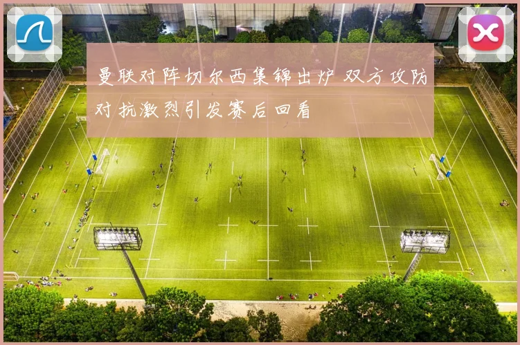 曼联对阵切尔西集锦出炉 双方攻防对抗激烈引发赛后回看