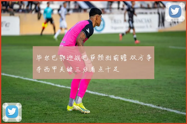 毕尔巴鄂迎战巴萨预测前瞻 双方争夺西甲关键三分看点十足