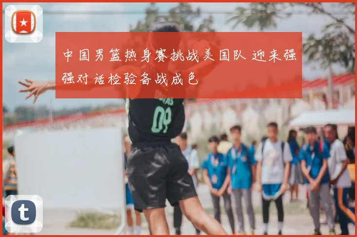 中国男篮热身赛挑战美国队 迎来强强对话检验备战成色