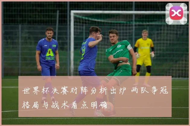 世界杯决赛对阵分析出炉 两队争冠格局与战术看点明确